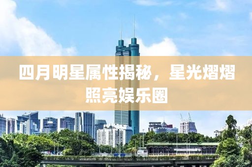 四月明星属性揭秘，星光熠熠照亮娱乐圈