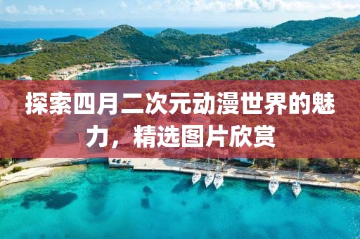 探索四月二次元动漫世界的魅力，精选图片欣赏