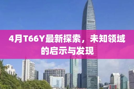 4月T66Y最新探索，未知领域的启示与发现