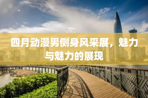 四月动漫男侧身风采展，魅力与魅力的展现