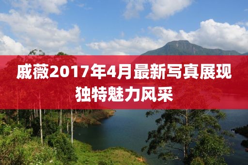 戚薇2017年4月最新写真展现独特魅力风采