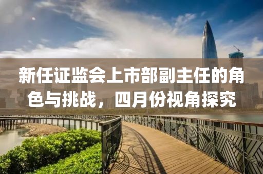新任证监会上市部副主任的角色与挑战，四月份视角探究
