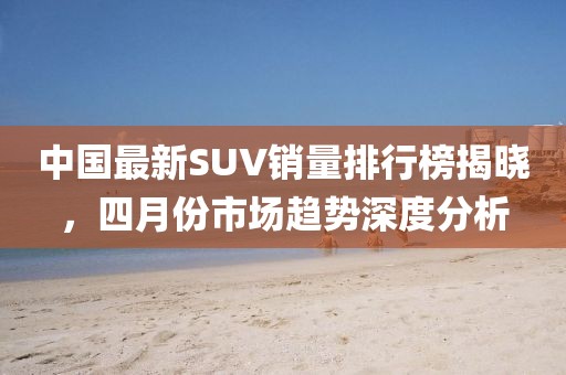 中国最新SUV销量排行榜揭晓，四月份市场趋势深度分析