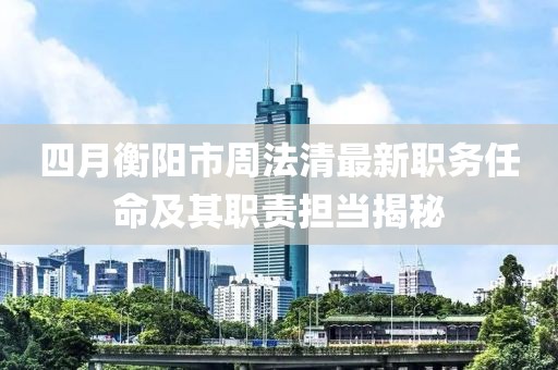 四月衡阳市周法清最新职务任命及其职责担当揭秘