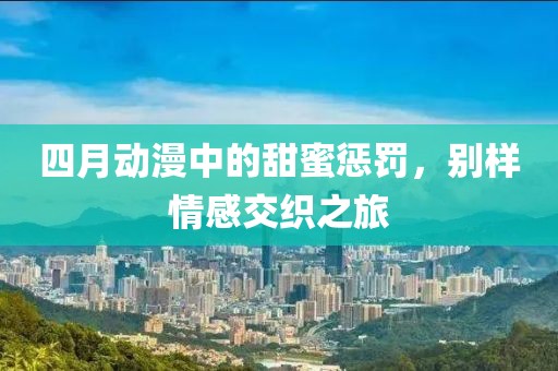 四月动漫中的甜蜜惩罚，别样情感交织之旅