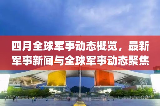 四月全球军事动态概览，最新军事新闻与全球军事动态聚焦