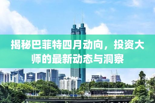 揭秘巴菲特四月动向，投资大师的最新动态与洞察