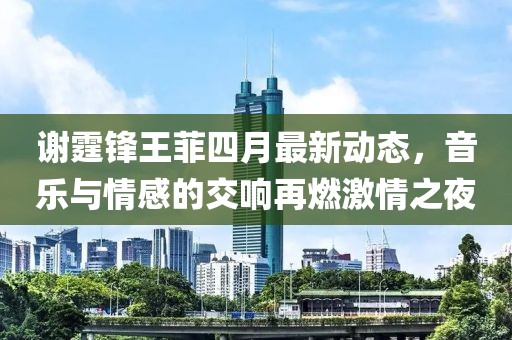 谢霆锋王菲四月最新动态，音乐与情感的交响再燃激情之夜