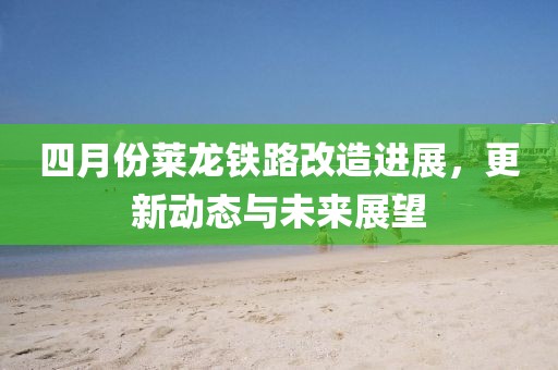 四月份莱龙铁路改造进展，更新动态与未来展望