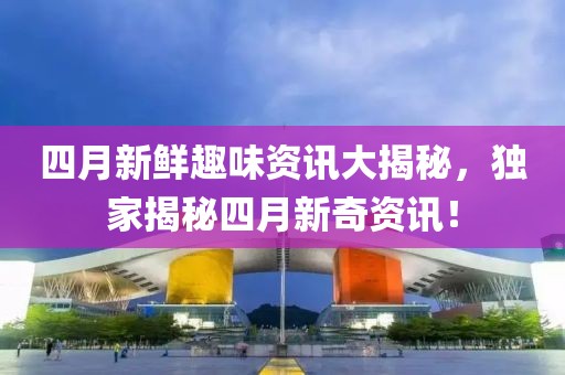 四月新鲜趣味资讯大揭秘，独家揭秘四月新奇资讯！