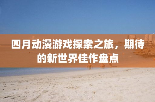 四月动漫游戏探索之旅，期待的新世界佳作盘点