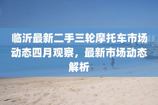 临沂最新二手三轮摩托车市场动态四月观察，最新市场动态解析