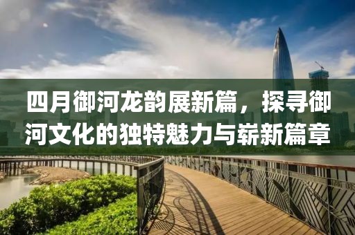四月御河龙韵展新篇，探寻御河文化的独特魅力与崭新篇章