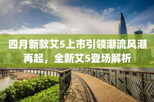 四月新款艾5上市引领潮流风潮再起，全新艾5登场解析
