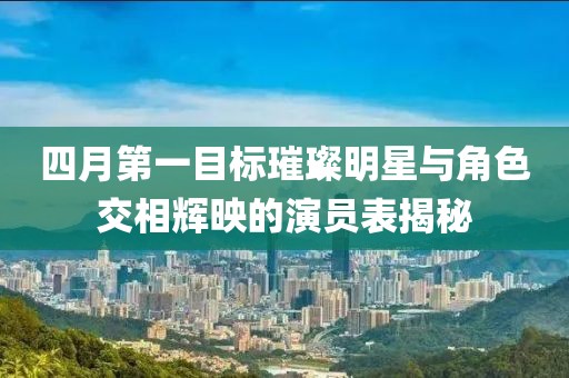 四月第一目标璀璨明星与角色交相辉映的演员表揭秘