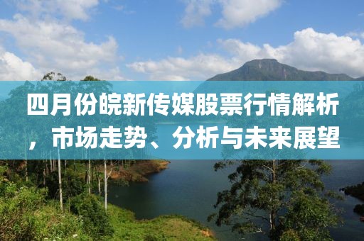 四月份皖新传媒股票行情解析，市场走势、分析与未来展望