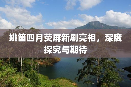 姚笛四月荧屏新剧亮相，深度探究与期待
