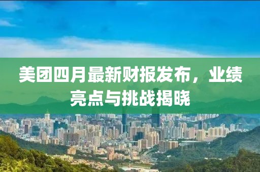 美团四月最新财报发布，业绩亮点与挑战揭晓