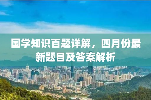 国学知识百题详解，四月份最新题目及答案解析