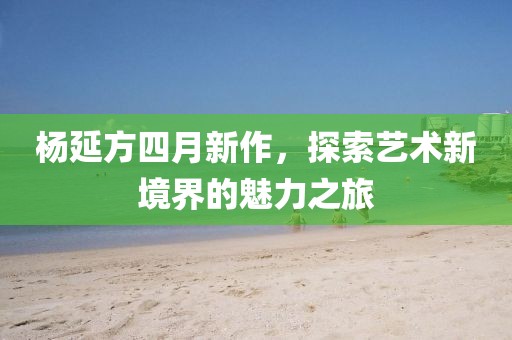杨延方四月新作，探索艺术新境界的魅力之旅