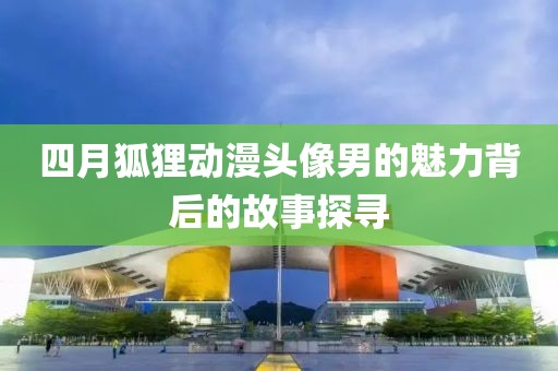四月狐狸动漫头像男的魅力背后的故事探寻
