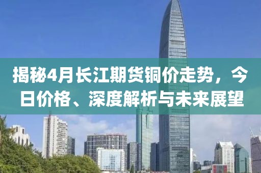 揭秘4月长江期货铜价走势，今日价格、深度解析与未来展望