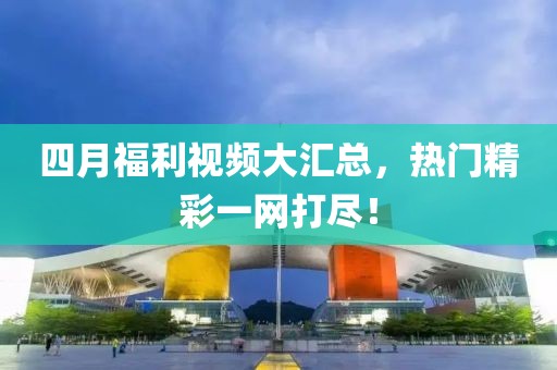 四月福利视频大汇总，热门精彩一网打尽！