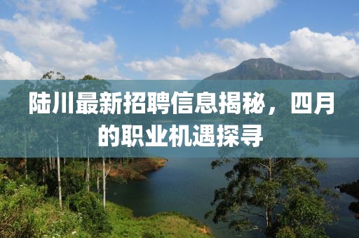 陆川最新招聘信息揭秘，四月的职业机遇探寻