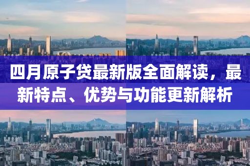 四月原子贷最新版全面解读，最新特点、优势与功能更新解析