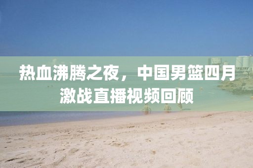 热血沸腾之夜，中国男篮四月激战直播视频回顾