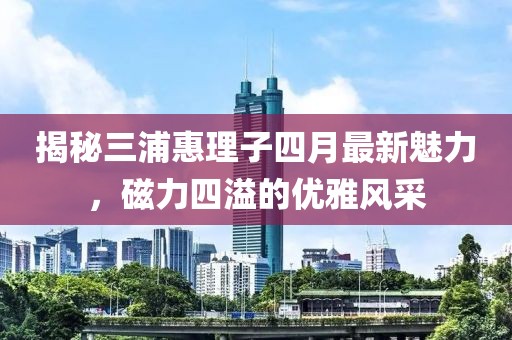 揭秘三浦惠理子四月最新魅力，磁力四溢的优雅风采