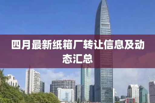 四月最新纸箱厂转让信息及动态汇总