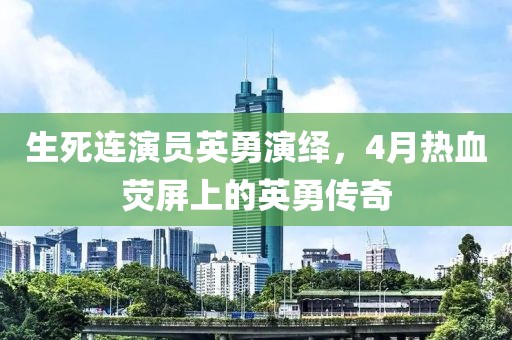 生死连演员英勇演绎，4月热血荧屏上的英勇传奇