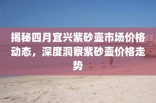 揭秘四月宜兴紫砂壶市场价格动态，深度洞察紫砂壶价格走势