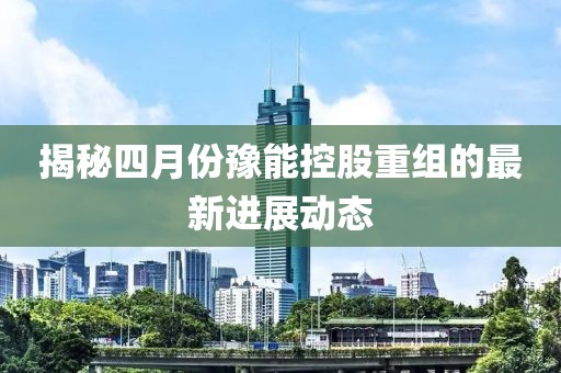 揭秘四月份豫能控股重组的最新进展动态