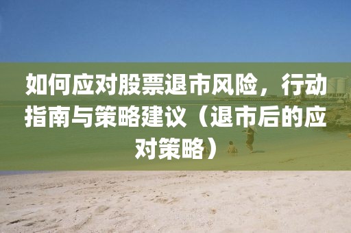 如何应对股票退市风险，行动指南与策略建议（退市后的应对策略）