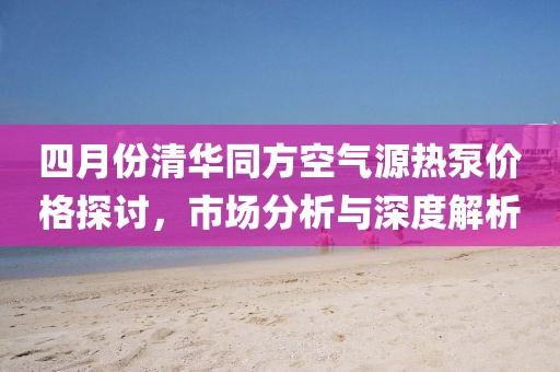 四月份清华同方空气源热泵价格探讨，市场分析与深度解析