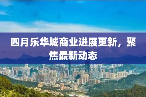 四月乐华城商业进展更新，聚焦最新动态