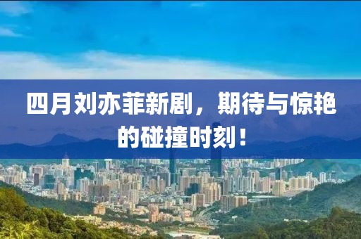 四月刘亦菲新剧，期待与惊艳的碰撞时刻！