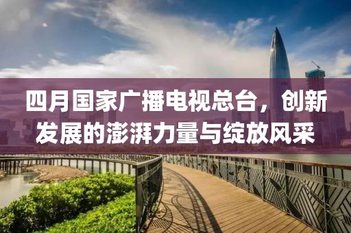四月国家广播电视总台，创新发展的澎湃力量与绽放风采