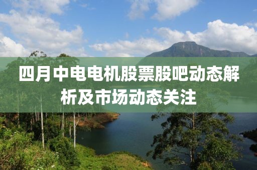 四月中电电机股票股吧动态解析及市场动态关注