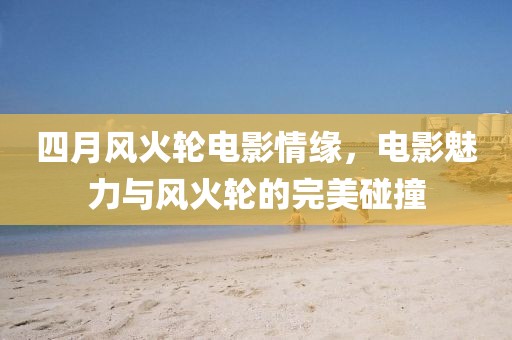 四月风火轮电影情缘，电影魅力与风火轮的完美碰撞