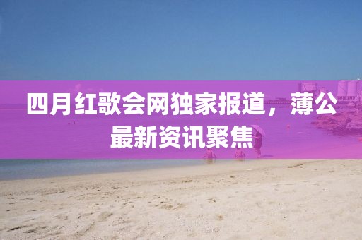 四月红歌会网独家报道，薄公最新资讯聚焦