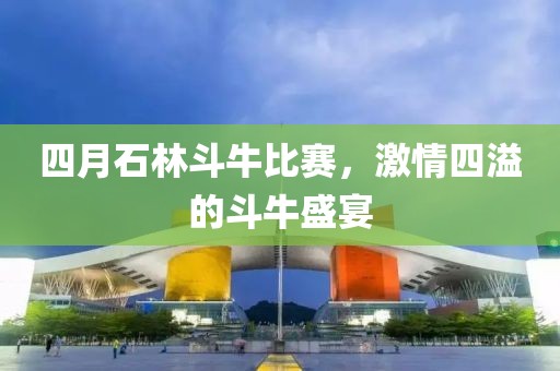四月石林斗牛比赛，激情四溢的斗牛盛宴