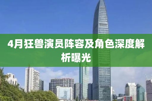 4月狂兽演员阵容及角色深度解析曝光