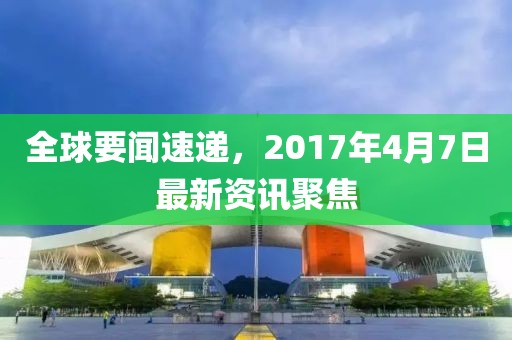 全球要闻速递，2017年4月7日最新资讯聚焦