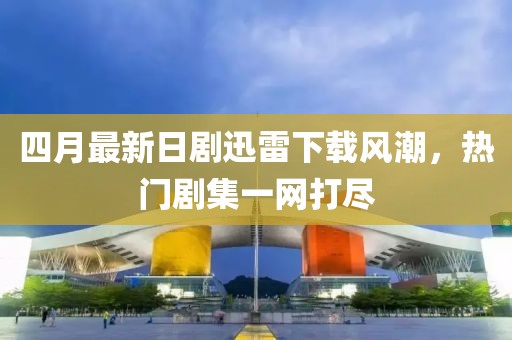 四月最新日剧迅雷下载风潮，热门剧集一网打尽