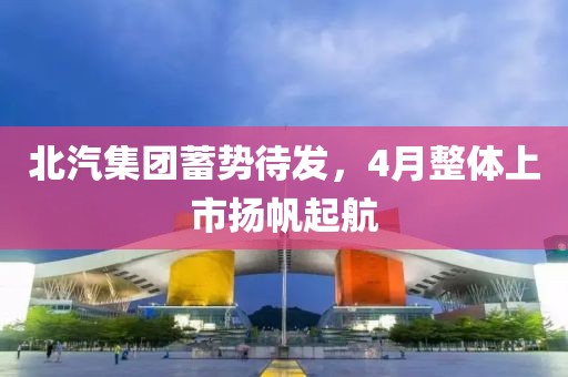 北汽集团蓄势待发，4月整体上市扬帆起航