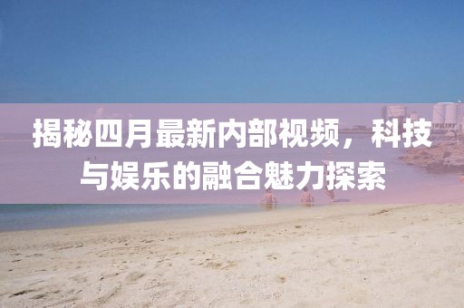 揭秘四月最新内部视频，科技与娱乐的融合魅力探索