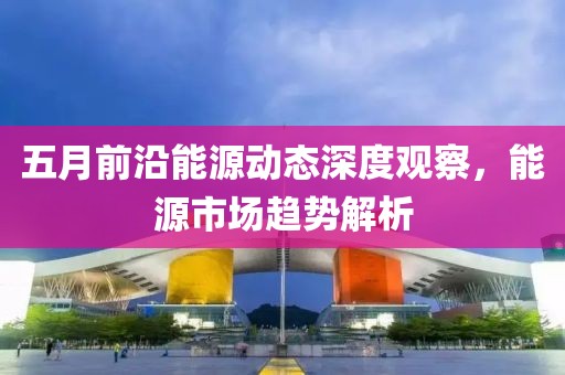 五月前沿能源动态深度观察，能源市场趋势解析